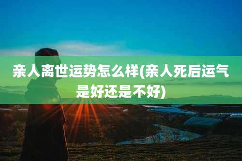 亲人离世运势怎么样(亲人死后运气是好还是不好)