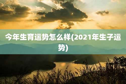 今年生育运势怎么样(2021年生子运势)