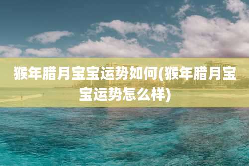 猴年腊月宝宝运势如何(猴年腊月宝宝运势怎么样)