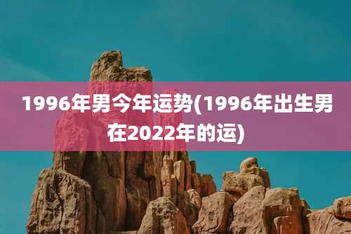 1996年男今年运势(1996年出生男在2022年的运)