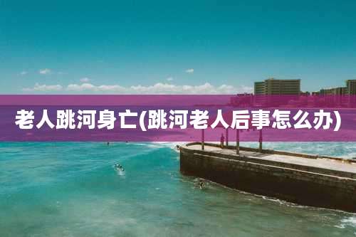 老人跳河身亡(跳河老人后事怎么办)
