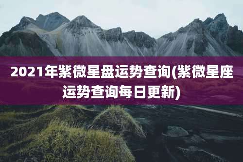 2021年紫微星盘运势查询(紫微星座运势查询每日更新)