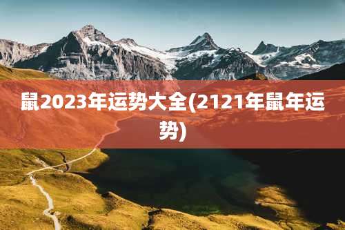 鼠2023年运势大全(2121年鼠年运势)