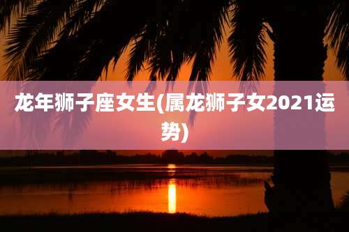 龙年狮子座女生(属龙狮子女2021运势)