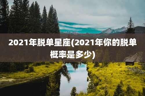 2021年脱单星座(2021年你的脱单概率是多少)