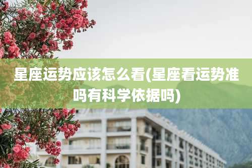 星座运势应该怎么看(星座看运势准吗有科学依据吗)
