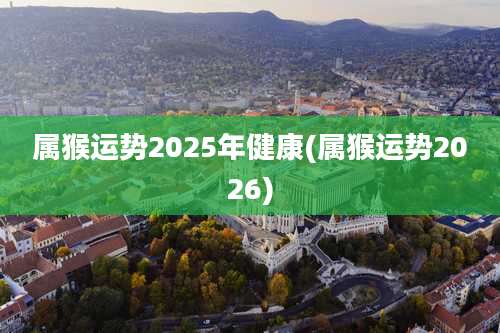 属猴运势2025年健康(属猴运势2026)