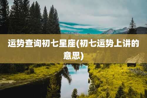 运势查询初七星座(初七运势上讲的意思)