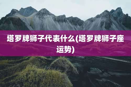 塔罗牌狮子代表什么(塔罗牌狮子座运势)