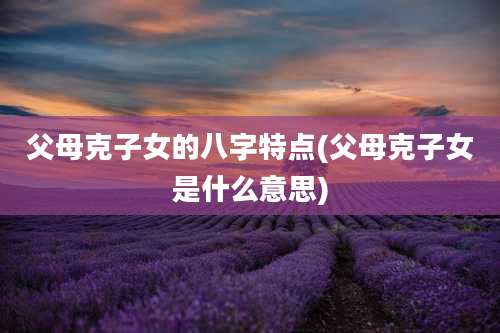 父母克子女的八字特点(父母克子女是什么意思)