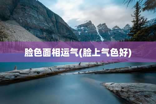 脸色面相运气(脸上气色好)