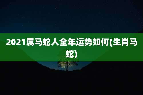2021属马蛇人全年运势如何(生肖马蛇)