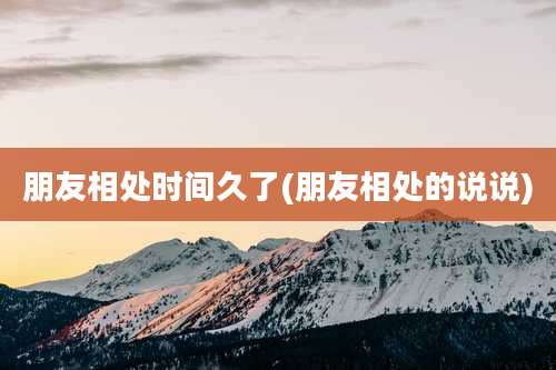 朋友相处时间久了(朋友相处的说说)