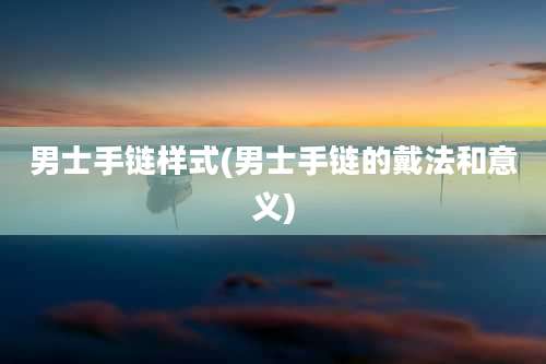 男士手链样式(男士手链的戴法和意义)