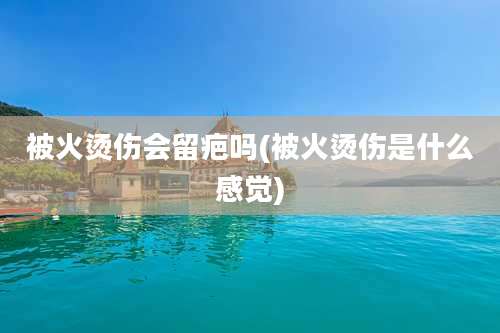 被火烫伤会留疤吗(被火烫伤是什么感觉)