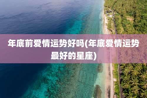 年底前爱情运势好吗(年底爱情运势最好的星座)