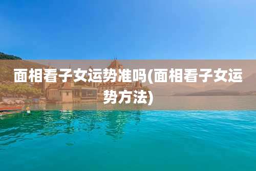 面相看子女运势准吗(面相看子女运势方法)