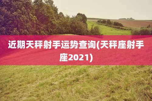 近期天秤射手运势查询(天秤座射手座2021)