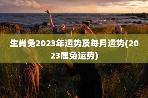 生肖兔2023年运势及每月运势(2023属兔运势)
