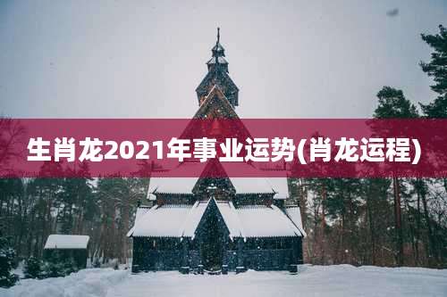 生肖龙2021年事业运势(肖龙运程)