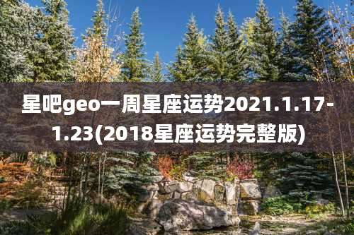 星吧geo一周星座运势2021.1.17-1.23(2018星座运势完整版)