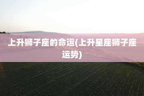 上升狮子座的命运(上升星座狮子座运势)