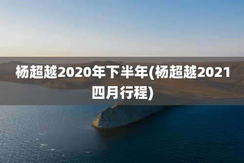 杨超越2020年下半年(杨超越2021四月行程)