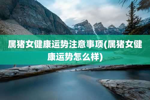 属猪女健康运势注意事项(属猪女健康运势怎么样)