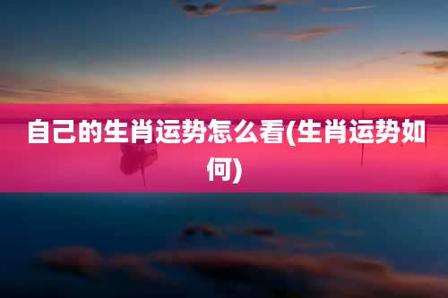 自己的生肖运势怎么看(生肖运势如何)