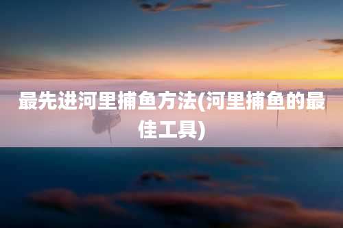 最先进河里捕鱼方法(河里捕鱼的最佳工具)