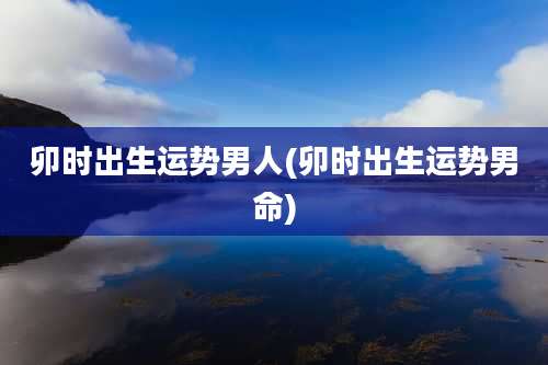 卯时出生运势男人(卯时出生运势男命)