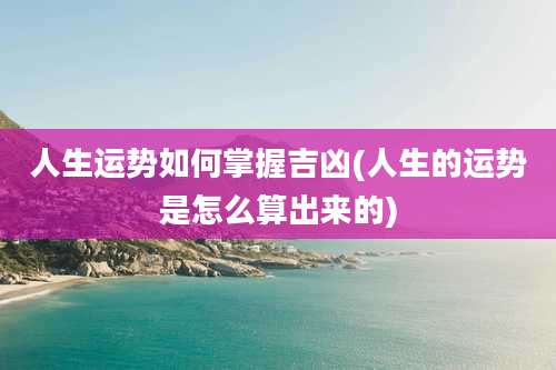 人生运势如何掌握吉凶(人生的运势是怎么算出来的)