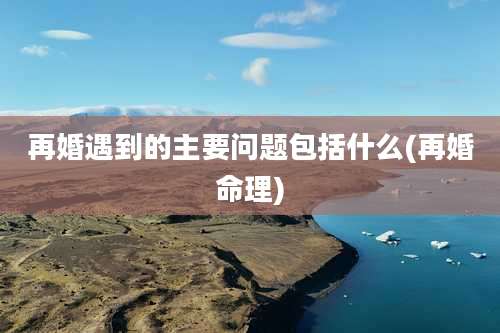 再婚遇到的主要问题包括什么(再婚命理)