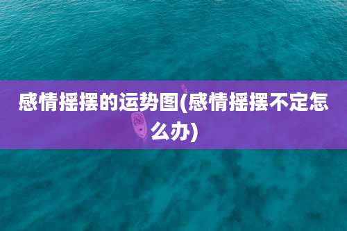 感情摇摆的运势图(感情摇摆不定怎么办)