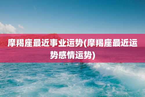 摩羯座最近事业运势(摩羯座最近运势感情运势)