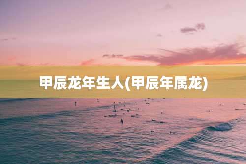 甲辰龙年生人(甲辰年属龙)