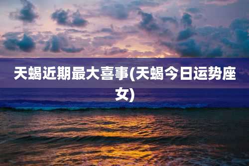 天蝎近期最大喜事(天蝎今日运势座女)