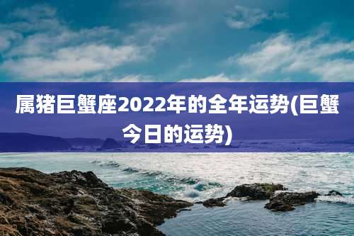 属猪巨蟹座2022年的全年运势(巨蟹今日的运势)