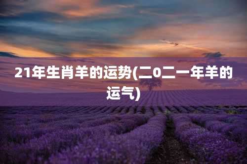 21年生肖羊的运势(二0二一年羊的运气)