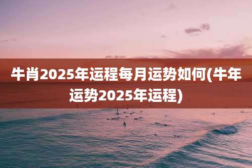 牛肖2025年运程每月运势如何(牛年运势2025年运程)