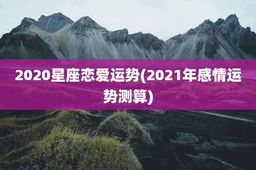 2020星座恋爱运势(2021年感情运势测算)