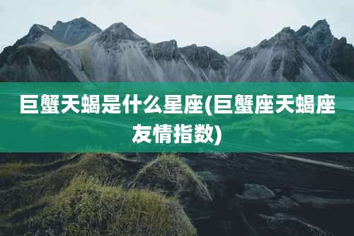 巨蟹天蝎是什么星座(巨蟹座天蝎座友情指数)