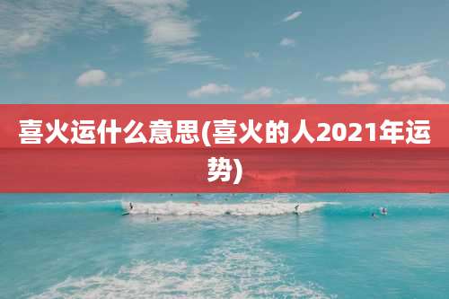 喜火运什么意思(喜火的人2021年运势)