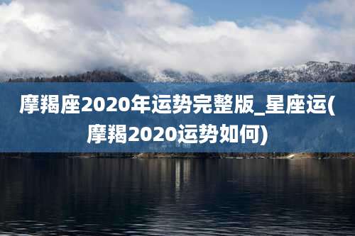 摩羯座2020年运势完整版_星座运(摩羯2020运势如何)