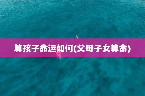 算孩子命运如何(父母子女算命)