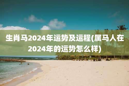 生肖马2024年运势及运程(属马人在2024年的运势怎么样)