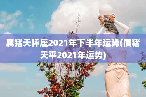 属猪天秤座2021年下半年运势(属猪天平2021年运势)