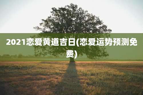 2021恋爱黄道吉日(恋爱运势预测免费)