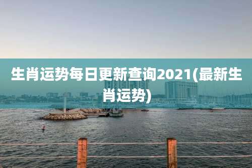 生肖运势每日更新查询2021(最新生肖运势)