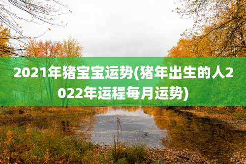 2021年猪宝宝运势(猪年出生的人2022年运程每月运势)
